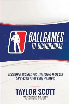 Ballgames to Boardrooms: Leadership, Business, and Life Lessons from Our Coaches We Never Knew We Needed - Taylor Scott - cover