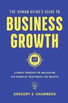 The Human Being’s Guide to Business Growth: A Simple Process For Unleashing The Power of Your People for Growth - Gregory Scott Chambers - cover