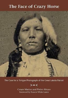The Face of Crazy Horse: The Case for a Tintype Photograph of the Great Lakota Patriot - Cesare Marino,Pietro Abiuso - cover
