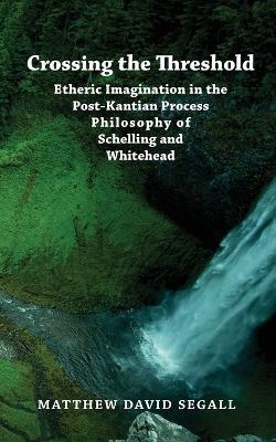 Crossing the Threshold: Etheric Imagination in the Post-Kantian Process Philosophy of Schelling and Whitehead - Matthew David Segall - cover