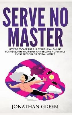 Serve No Master: How to Escape the 9-5, Start up an Online Business, Fire Your Boss and Become a Lifestyle Entrepreneur or Digital Nomad - Jonathan Green - cover