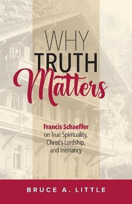 Why Truth Matters: Francis Schaeffer on True Spirituality, Christ's Lordship, and Inerrancy - Bruce A Little - cover