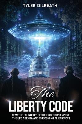 The Liberty Code: How the Founders' Secret Writings Expose the UFO Agenda and the Coming Alien Crisis : How the Founders' Secret Writings Expose the UFO Agenda and the Coming Alien Crisis - Tyler Gilreath - cover
