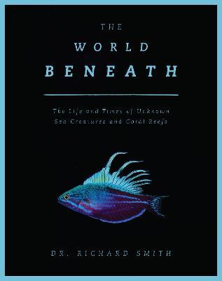 The World Beneath: The Life and Times of Unknown Sea Creatures and Coral Reefs - Richard Smith - cover