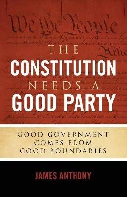The Constitution Needs a Good Party: Good Government Comes from Good Boundaries - James Anthony - cover