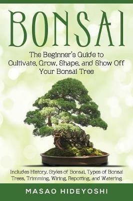 Bonsai: The Beginner's Guide to Cultivate, Grow, Shape, and Show Off Your Bonsai: Includes History, Styles of Bonsai, Types of Bonsai Trees, Trimming, Wiring, Repotting, and Watering - Masao Hideyoshi - cover