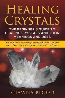 Healing Crystals: The Beginner's Guide to Healing Crystals and Their Meanings and Uses: Includes Types of Healing Crystals and Their Uses and How to Clean, Clear, Charge, and Activate Your Crystals - Shawna Blood - cover