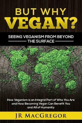 But Why Vegan? Seeing Veganism from Beyond the Surface: How Veganism is an Integral Part of Who You Are and How Becoming Vegan Can Benefit You and All of Humanity - Jr MacGregor - cover