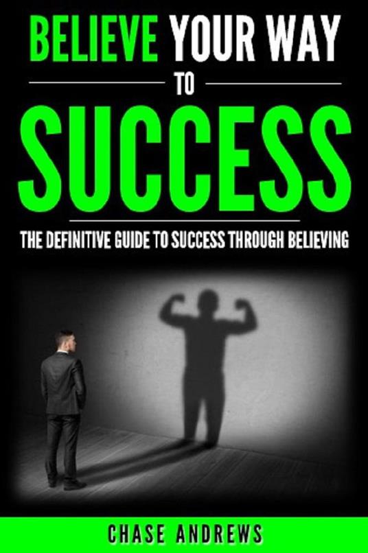 Believe Your Way to Success - The Definitive Guide to Success Through Believing: How Believing Takes You from Where You are to Where You Want to Be