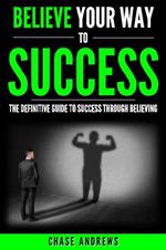 Believe Your Way to Success - The Definitive Guide to Success Through Believing: How Believing Takes You from Where You are to Where You Want to Be