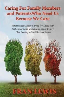 Caring for Family Members and Patients Who Need Us Because We Care: Information About Caring for Those with Alzheimer's Disease and Traumatic Brain Injury, Plus Dealing with Eldercare Abuse - Fran Lewis - cover