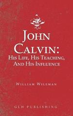 John Calvin: His Life, His Teaching, And His Influence