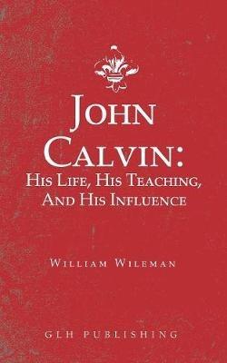 John Calvin: His Life, His Teaching, And His Influence - William Wileman - cover