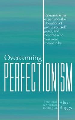 Overcoming Perfectionism: Release the lies, experience the liberation of giving yourself grace, and become who you were meant to be. - Alice Briggs - cover