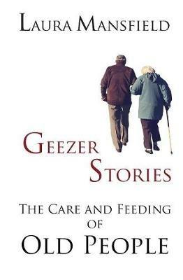 Geezer Stories: The Care and Feeding of Old People - Laura Mansfield - cover