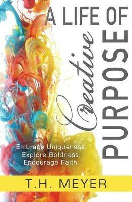 A Life of Creative Purpose: Embrace Uniqueness, Explore Boldness, Encourage Faith - T H Meyer - cover