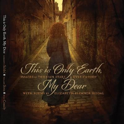 This is Only Earth, My Dear: Images by Trillian Stars and Kyle Cassidy with poems by Elizabeth Siddal - Kyle Cassidy - cover