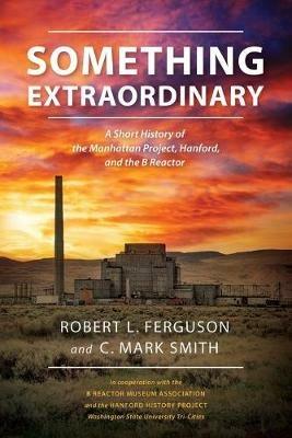 Something Extraordinary: A Short History of the Manhattan Project, Hanford, and the B Reactor - Robert L Ferguson,C Mark Smith - cover
