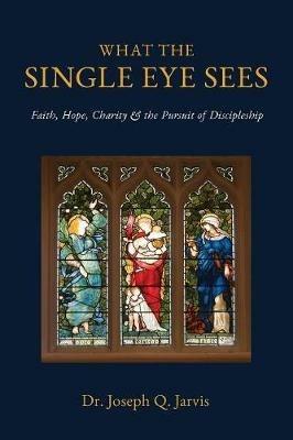 What the Single Eye Sees: Faith, Hope, Charity & the Pursuit of Discipleship - Joseph Q Jarvis - cover