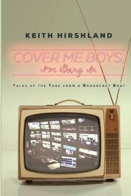 Cover Me Boys, I'm Going In: Tales of the Tube from a Broadcast Brat - Keith Hirshland - cover