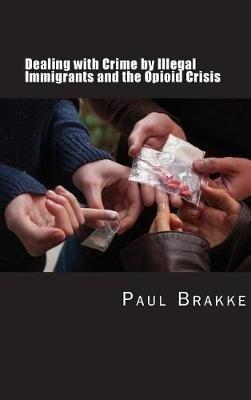 Dealing with Crime by Illegal Immigrants and the Opioid Crisis: What to Do about the Two Big Social and Criminal Justice Issues of Today - Paul Brakke - cover