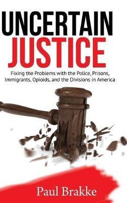 Uncertain Justice: Fixing the Problems with the Police, Prisons, Immigrants, Opioids, and the Divisions in America - Paul Brakke - cover