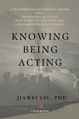 Knowing Being Acting: A Transpersonal Psychology Inquiry into The Meaning of Acting From Action to Text to Action, A Phenomenological Unveiling - Jiawei Liu - cover