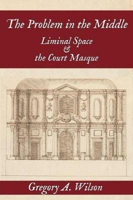 The Problem in the Middle: Liminal Space and the Court Masque - Gregory A Wilson - cover