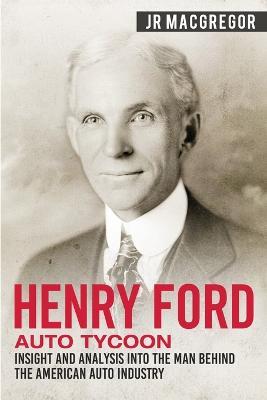 Henry Ford - Auto Tycoon: Insight and Analysis into the Man Behind the American Auto Industry - J R MacGregor - cover