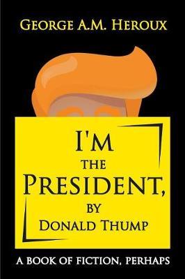 I'm the President, by Donald Thump: a book of fiction, perhaps - George A M Heroux - cover