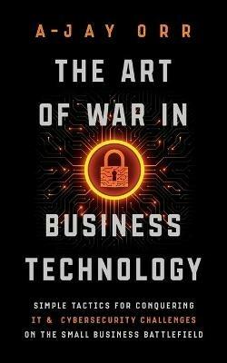 The Art of War In Business Technology: Simple Tactics for Conquering IT & Cybersecurity Challenges on the Small Business Battlefield - A-Jay Orr - cover