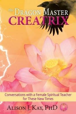 The Dragon Master Creatrix: Conversations with a Female Spiritual Teacher for these New Times - Alison Kay - cover