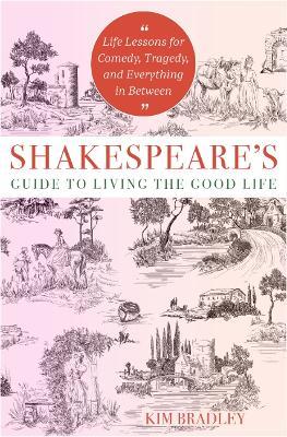 Shakespeare'S Guide to Living the Good Life: Life Lessons for Comedy, Tragedy, and Everything in Between - Kim Bradley - cover