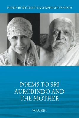 Poems to Sri Aurobindo and the Mother Volume I - Narad Richard M Eggenberger - cover