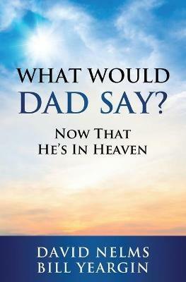 What Would Dad Say?: Now that He's in Heaven - David Nelms,Bill Yeargin - cover