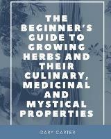 The Beginner's Guide to Growing Herbs and their Culinary, Medicinal and Mystical Properties - Gary Carter - cover