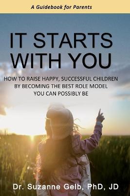 It Starts With You: How To Raise Happy, Successful Children By Becoming The Best Role Model You Can Possibly Be - A Guidebook For Parents - Suzanne Gelb Jd - cover