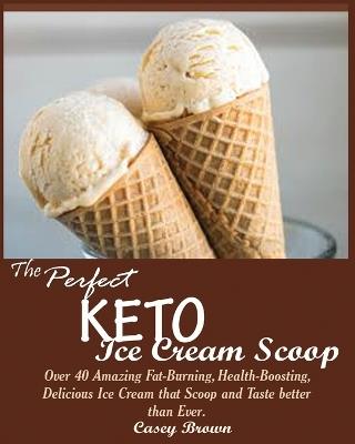 The Perfect Keto Ice Cream Scoop: Over 40 Amazing Fat-Burning, Health-Boosting, Delicious Ice Cream that Scoop and Taste better than Ever. - Casey Brown - cover