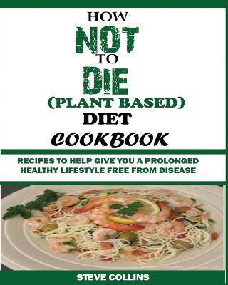 How Not to Die (Plant Based) Diet Cookbook: Recipes to Help Give You a Prolonged Healthy Lifestyle Free from Disease. - Steve Collins - cover