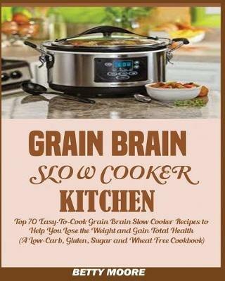 Grain Brain Slow Cooker Kitchen: Top 70 Easy-To-Cook Grain Brain Slow Cooker Recipes to Help You Lose the Weight and Gain Total Health (A Low-Carb, Gluten, Sugar and Wheat Free Cookbook) - Betty Moore - cover