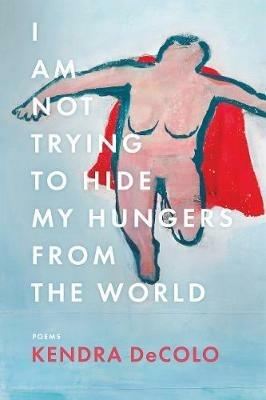 I Am Not Trying to Hide My Hungers from the World - Kendra DeColo - cover