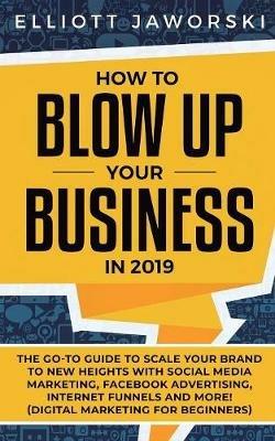 How to Blow Up Your Business in 2019: The Go-To Guide to Scale Your Brand to New Heights with Social Media Marketing, Facebook Advertising, Internet Funnels and More! (Digital Marketing for Beginners) - Elliott Jaworski - cover
