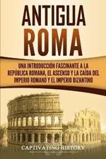 Antigua Roma: Una Introduccion Fascinante a la Republica Romana, el Ascenso y la Caida del Imperio Romano y el Imperio Bizantino