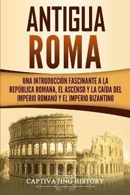 Antigua Roma: Una Introduccion Fascinante a la Republica Romana, el Ascenso y la Caida del Imperio Romano y el Imperio Bizantino - Captivating History - cover