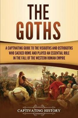 The Goths: A Captivating Guide to the Visigoths and Ostrogoths Who Sacked Rome and Played an Essential Role in the Fall of the Western Roman Empire - Captivating History - cover