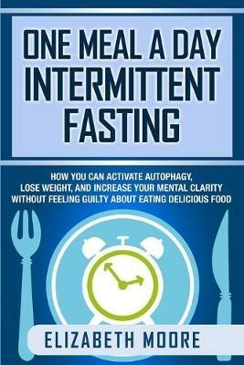 One Meal a Day Intermittent Fasting: How You Can Activate Autophagy, Lose Weight, and Increase Your Mental Clarity Without Feeling Guilty About Eating Delicious Food - Elizabeth Moore - cover