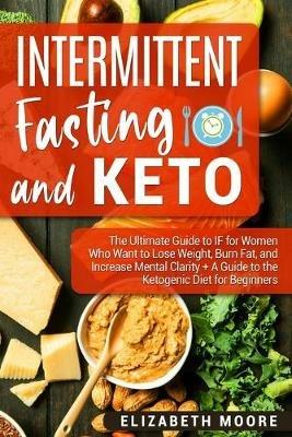 Intermittent Fasting and Keto: The Ultimate Guide to IF for Women Who Want to Lose Weight, Burn Fat, and Increase Mental Clarity + A Guide to the Ketogenic Diet for Beginners - Elizabeth Moore - cover