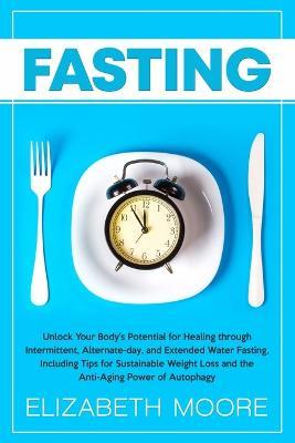 Fasting: Unlock Your Body's Potential for Healing through Intermittent, Alternate-day, and Extended Water Fasting, Including Tips for Sustainable Weight Loss and the Anti-Aging Power of Autophagy - Elizabeth Moore - cover