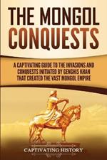 The Mongol Conquests: A Captivating Guide to the Invasions and Conquests Initiated by Genghis Khan That Created the Vast Mongol Empire