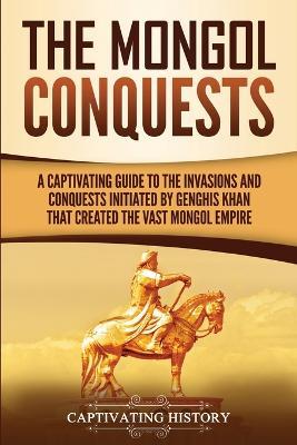 The Mongol Conquests: A Captivating Guide to the Invasions and Conquests Initiated by Genghis Khan That Created the Vast Mongol Empire - Captivating History - cover